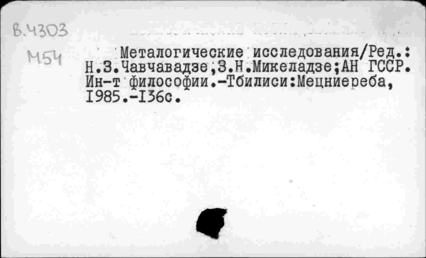 ﻿НьЧ
Металогические исследования/Ред.: Н.З.Чавчавадзе,З.Н.Микеладзе;АН ГССР. Ин-т философии.-Тбилиси:Мецниеоеба, 1985.-156С.